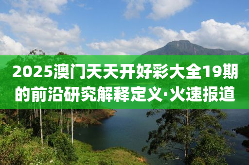 2025澳門天天開好彩大全19期的前沿研究解釋定義·火速報道