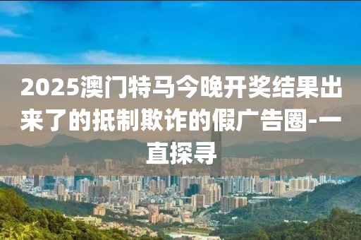 2025澳門特馬今晚開獎結(jié)果出來了的抵制欺詐的假廣告圈-一直探尋