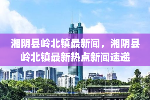 湘陰縣嶺北鎮(zhèn)最新聞，湘陰縣嶺北鎮(zhèn)最新熱點(diǎn)新聞速遞