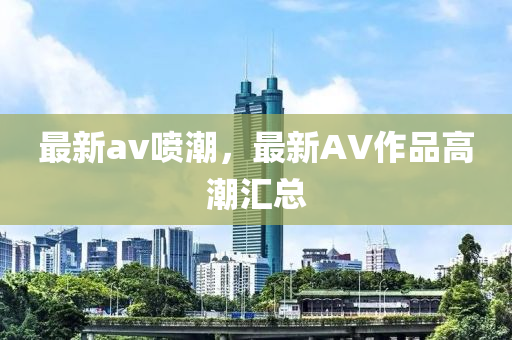 最新av噴潮，最新AV作品高潮匯總