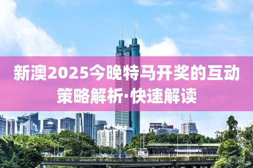 新澳2025今晚特馬開獎的互動策略解析·快速解讀