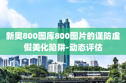 新奧800圖庫800圖片的謹(jǐn)防虛假美化陷阱-動(dòng)態(tài)評(píng)估