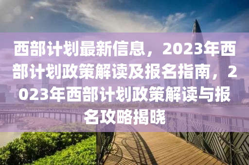 西部計劃最新信息，2023年西部計劃政策解讀及報名指南，2023年西部計劃政策解讀與報名攻略揭曉