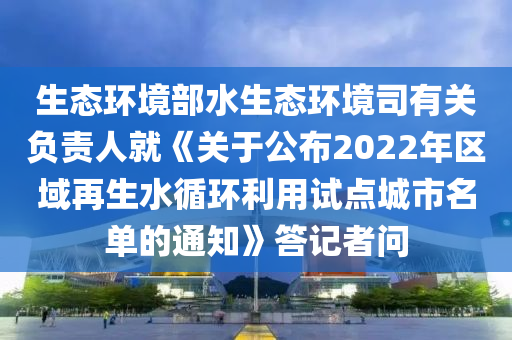 生態(tài)環(huán)境部水生態(tài)環(huán)境司有關(guān)負(fù)責(zé)人就《關(guān)于公布2022年區(qū)域再生水循環(huán)利用試點(diǎn)城市名單的通知》答記者問(wèn)