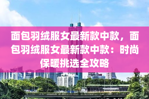 面包羽絨服女最新款中款，面包羽絨服女最新款中款：時尚保暖挑選全攻略