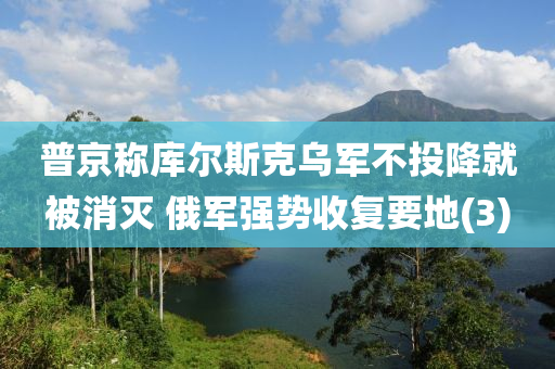 普京稱庫爾斯克烏軍不投降就被消滅 俄軍強(qiáng)勢收復(fù)要地(3)