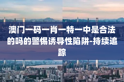 澳門一碼一肖一特一中是合法的嗎的警惕誘導(dǎo)性陷阱-持續(xù)追蹤