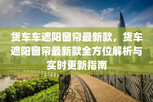 貨車車遮陽窗簾最新款，貨車遮陽窗簾最新款全方位解析與實時更新指南