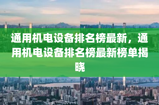 通用機電設備排名榜最新，通用機電設備排名榜最新榜單揭曉