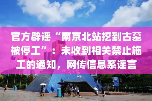 官方辟謠“南京北站挖到古墓被停工”：未收到相關(guān)禁止施工的通知，網(wǎng)傳信息系謠言