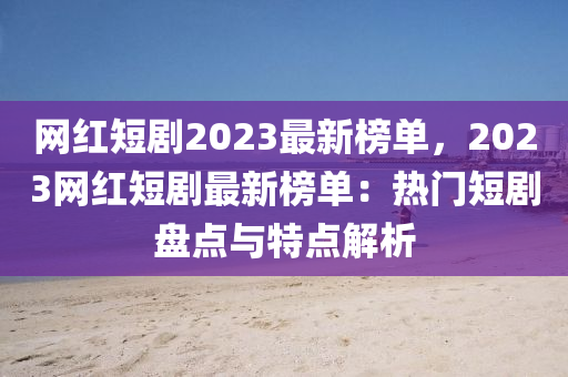 網(wǎng)紅短劇2023最新榜單，2023網(wǎng)紅短劇最新榜單：熱門短劇盤點(diǎn)與特點(diǎn)解析