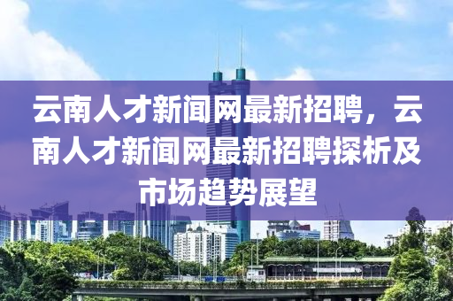 云南人才新聞網(wǎng)最新招聘，云南人才新聞網(wǎng)最新招聘探析及市場趨勢展望