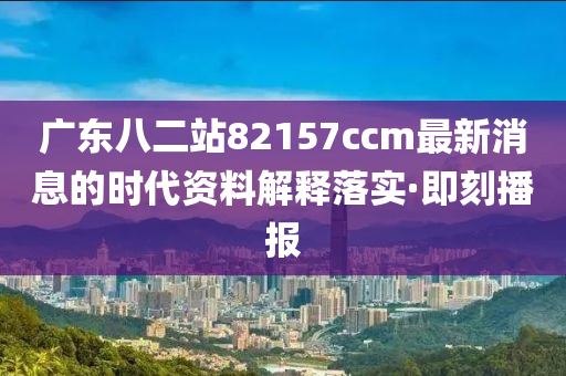 廣東八二站82157ccm最新消息的時代資料解釋落實·即刻播報