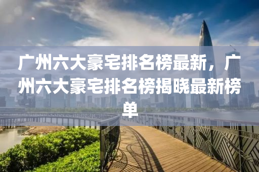 廣州六大豪宅排名榜最新，廣州六大豪宅排名榜揭曉最新榜單