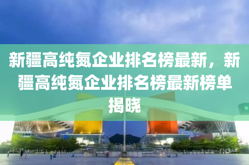 新疆高純氮企業(yè)排名榜最新，新疆高純氮企業(yè)排名榜最新榜單揭曉