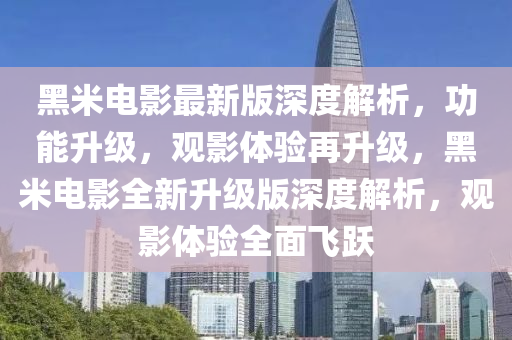 黑米電影最新版深度解析，功能升級，觀影體驗再升級，黑米電影全新升級版深度解析，觀影體驗全面飛躍