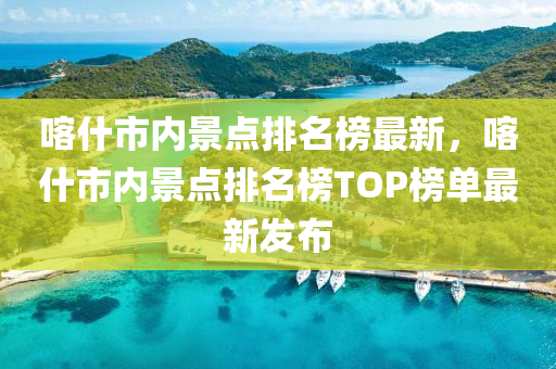 喀什市內(nèi)景點排名榜最新，喀什市內(nèi)景點排名榜TOP榜單最新發(fā)布