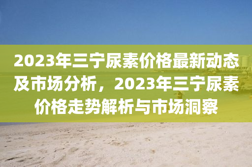 2023年三寧尿素價(jià)格最新動(dòng)態(tài)及市場(chǎng)分析，2023年三寧尿素價(jià)格走勢(shì)解析與市場(chǎng)洞察