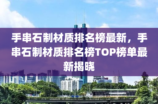 手串石制材質(zhì)排名榜最新，手串石制材質(zhì)排名榜TOP榜單最新揭曉