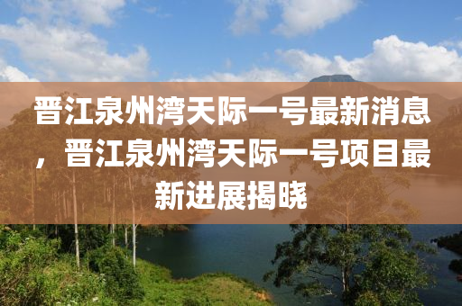 晉江泉州灣天際一號最新消息，晉江泉州灣天際一號項目最新進展揭曉