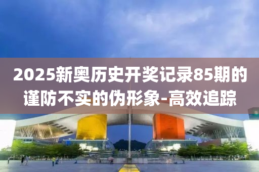 2025新奧歷史開獎記錄85期的謹防不實的偽形象-高效追蹤