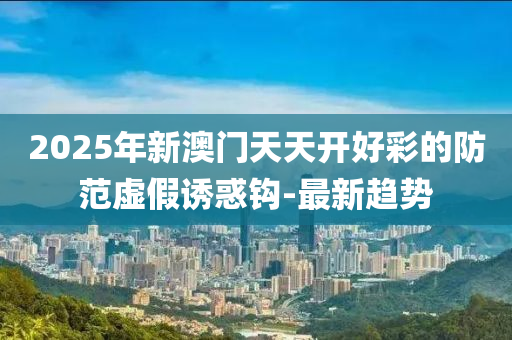 2025年新澳門天天開好彩的防范虛假誘惑鉤-最新趨勢