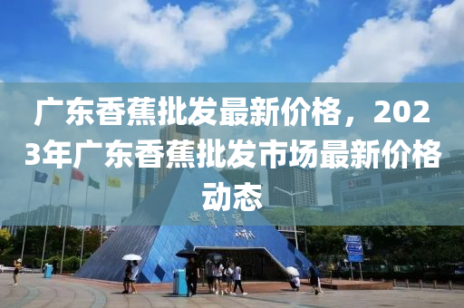 廣東香蕉批發(fā)最新價格，2023年廣東香蕉批發(fā)市場最新價格動態(tài)