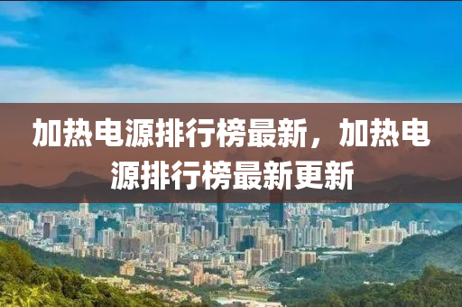 加熱電源排行榜最新，加熱電源排行榜最新更新