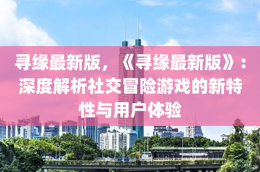 尋緣最新版，《尋緣最新版》：深度解析社交冒險游戲的新特性與用戶體驗