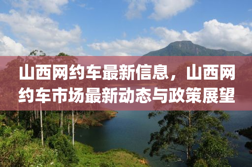 山西網(wǎng)約車最新信息，山西網(wǎng)約車市場最新動態(tài)與政策展望