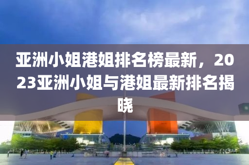 亞洲小姐港姐排名榜最新，2023亞洲小姐與港姐最新排名揭曉