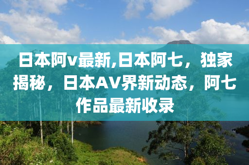 日本阿v最新,日本阿七，獨家揭秘，日本AV界新動態(tài)，阿七作品最新收錄