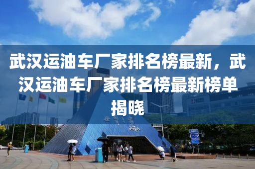 武漢運(yùn)油車廠家排名榜最新，武漢運(yùn)油車廠家排名榜最新榜單揭曉