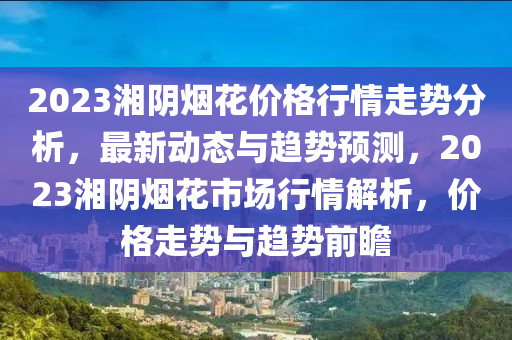 2023湘陰煙花價(jià)格行情走勢(shì)分析，最新動(dòng)態(tài)與趨勢(shì)預(yù)測(cè)，2023湘陰煙花市場(chǎng)行情解析，價(jià)格走勢(shì)與趨勢(shì)前瞻