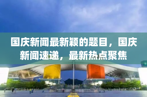 國(guó)慶新聞最新穎的題目，國(guó)慶新聞速遞，最新熱點(diǎn)聚焦