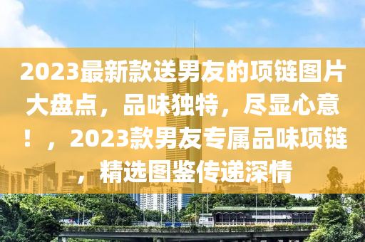 2023最新款送男友的項鏈圖片大盤點，品味獨特，盡顯心意！，2023款男友專屬品味項鏈，精選圖鑒傳遞深情