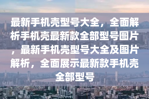 最新手機殼型號大全，全面解析手機殼最新款全部型號圖片，最新手機殼型號大全及圖片解析，全面展示最新款手機殼全部型號