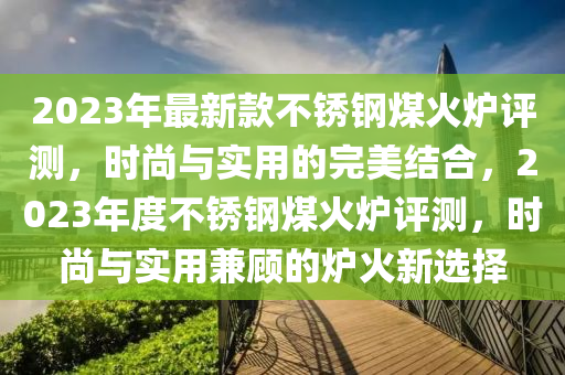 2023年最新款不銹鋼煤火爐評(píng)測(cè)，時(shí)尚與實(shí)用的完美結(jié)合，2023年度不銹鋼煤火爐評(píng)測(cè)，時(shí)尚與實(shí)用兼顧的爐火新選擇