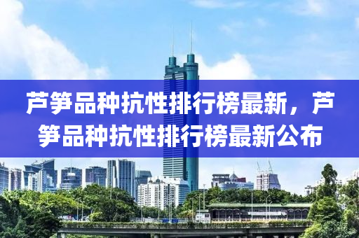 蘆筍品種抗性排行榜最新，蘆筍品種抗性排行榜最新公布