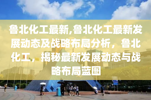 鲁北化工最新,鲁北化工最新发展动态及战略布局分析，鲁北化工，揭秘最新发展动态与战略布局蓝图