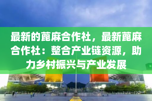 最新的蓖麻合作社，最新蓖麻合作社：整合產(chǎn)業(yè)鏈資源，助力鄉(xiāng)村振興與產(chǎn)業(yè)發(fā)展