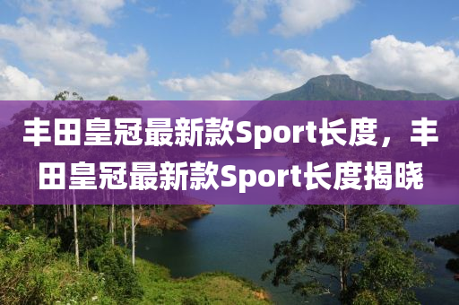 豐田皇冠最新款Sport長度，豐田皇冠最新款Sport長度揭曉