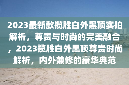 2023最新款攬勝白外黑頂實拍解析，尊貴與時尚的完美融合，2023攬勝白外黑頂尊貴時尚解析，內(nèi)外兼修的豪華典范