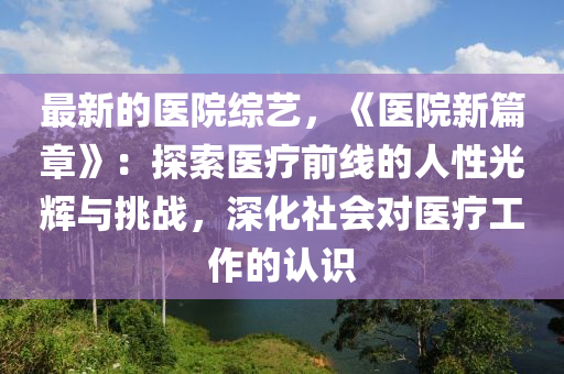 最新的醫(yī)院綜藝，《醫(yī)院新篇章》：探索醫(yī)療前線(xiàn)的人性光輝與挑戰(zhàn)，深化社會(huì)對(duì)醫(yī)療工作的認(rèn)識(shí)