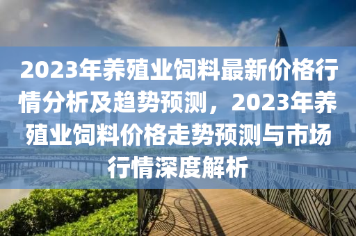 2023年養(yǎng)殖業(yè)飼料最新價(jià)格行情分析及趨勢(shì)預(yù)測(cè)，2023年養(yǎng)殖業(yè)飼料價(jià)格走勢(shì)預(yù)測(cè)與市場(chǎng)行情深度解析