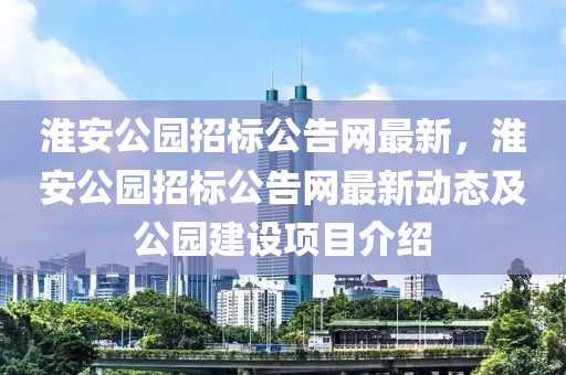 淮安公園招標公告網(wǎng)最新，淮安公園招標公告網(wǎng)最新動態(tài)及公園建設(shè)項目介紹