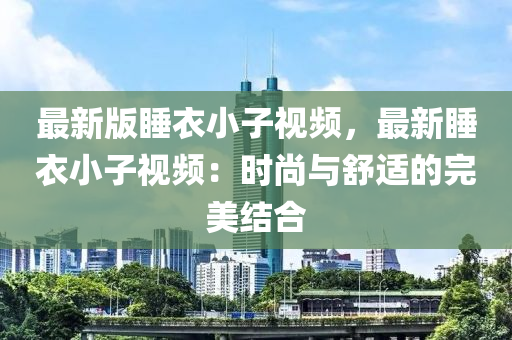 最新版睡衣小子視頻，最新睡衣小子視頻：時尚與舒適的完美結(jié)合