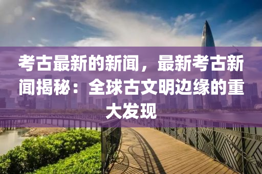 考古最新的新聞，最新考古新聞揭秘：全球古文明邊緣的重大發(fā)現(xiàn)