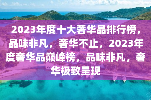 2023年度十大奢華品排行榜，品味非凡，奢華不止，2023年度奢華品巔峰榜，品味非凡，奢華極致呈現(xiàn)