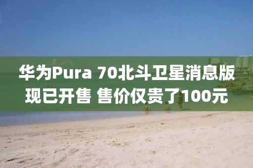 華為Pura 70北斗衛(wèi)星消息版現(xiàn)已開售 售價僅貴了100元